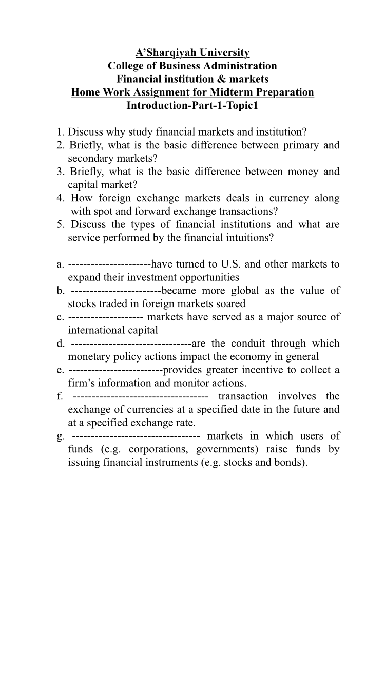 A’Sharqiyah University
College of Business Administration
Financial institution & markets
Home Work Assignment for Midterm Preparation
Introduction-Part-1-Topic1
1. Discuss why study financial markets and institution?
2. Briefly, what is the basic difference between primary and
secondary markets?
3. Briefly, what is the basic difference between money and
capital market?
4. How foreign exchange markets deals in currency along
with spot and forward exchange transactions?
5. Discuss the types of financial institutions and what are
service performed by the financial intuitions?
а.
--have turned to U.S. and other markets to
expand their investment opportunities
b.
---became more global as the value of
stocks traded in foreign markets soared
с.
markets have served as a major source of
international capital
-are the conduit through which
monetary policy actions impact the economy in general
----provides greater incentive to collect a
d.
е.
firm's information and monitor actions.
f.
transaction involves the
exchange of currencies at a specified date in the future and
at a specified exchange rate.
g.
markets in which users of
funds (e.g. corporations, governments) raise funds by
issuing financial instruments (e.g. stocks and bonds).
