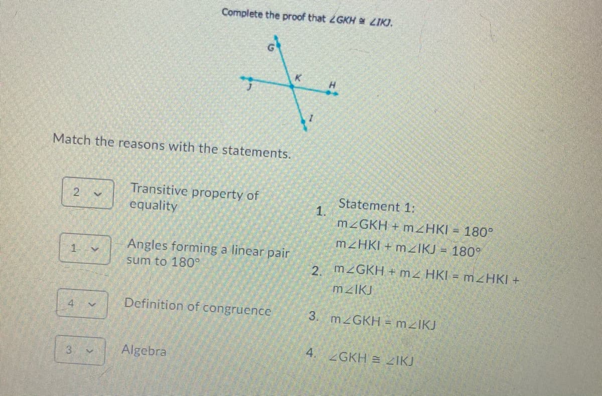 Complete the proof that 2GKH LIK).
Match the reasons with the statements.
Transitive property of
Statement 1:
1.
M GKH + mzHKI = 180
equality
M HKI + MZIKJ = 180°
Angles forming a linear pair
sum to 180°
1.
2 M2GKH + mz HKI =
Definition of congruence
4.
3. MZGKH = mzlKJ
Algebra
4. 2GKH 2IKJ
3
