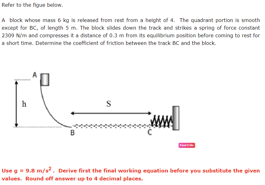 Refer to the figue below.
A block whose mass 6 kg is released from rest from a height of 4. The quadrant portion is smooth
except for BC, of length 5 m. The block slides down the track and strikes a spring of force constant
2309 N/m and compresses it a distance of 0.3 m from its equilibrium position before coming to rest for
a short time. Determine the coefficient of friction between the track BC and the block.
S
B
Paint X Ute
Use g = 9.8 m/s². Derive first the final working equation before you substitute the given
values. Round off answer up to 4 decimal places.
