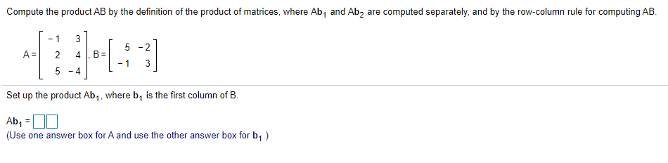 Compute the product AB by the definition of the product of matrices, where Ab, and Ab, are computed separately, and by the row-column rule for computing AB.
- 1
3
5 -2
A =
B=
- 1
2
4
5 - 4
Set up the product Ab,, where b, is the first column of B.
Ab, =
(Use one answer box for A and use the other answer box for b,-)
