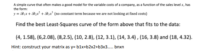 A simple curve that often makes a good model for the variable costs of a company, as a function of the sales level x, has
the form:
y = Bix + Bx² + B3x² (no constant term because we are not looking at fixed costs)
Find the best Least-Squares curve of the form above that fits to the data:
(4, 1.58), (6,2.08), (8,2.5), (10, 2.8), (12, 3.1), (14, 3.4), (16, 3.8) and (18, 4.32).
Hint: construct your matrix as y= b1x+b2x2+b3x3... bnxn
