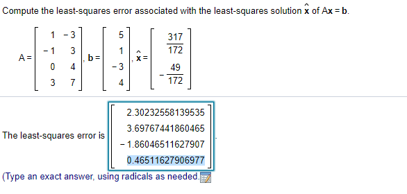 Compute the least-squares error associated with the least-squares solution x of Ax = b.
1 -3
317
172
- 1
3
b =
4
A =
49
7
4
172
2.30232558139535
3.69767441860465
The least-squares error is
- 1.86046511627907
0.46511627906977
(Type an exact answer, using radicals as needed.

