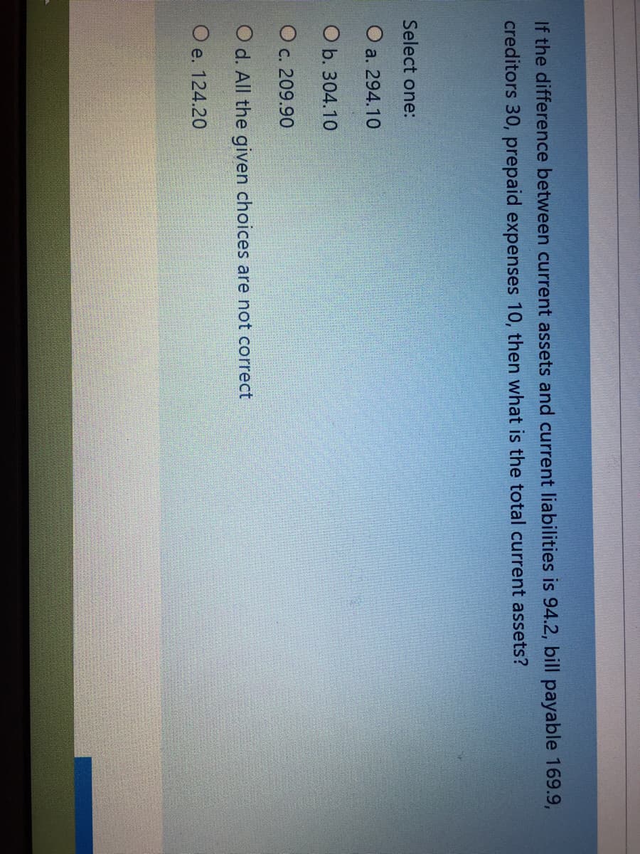 If the difference between current assets and current liabilities is 94.2, bill payable 169.9,
creditors 30, prepaid expenses 10, then what is the total current assets?
Select one:
O a. 294.10
O b. 304.10
O c. 209.90
O d. All the given choices are not correct
O e. 124.20
