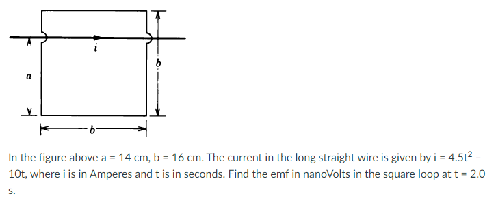 a
In the figure above a = 14 cm, b = 16 cm. The current in the long straight wire is given by i = 4.5t2 -
10t, where i is in Amperes and t is in seconds. Find the emf in nanoVolts in the square loop at t = 2.0
S.
