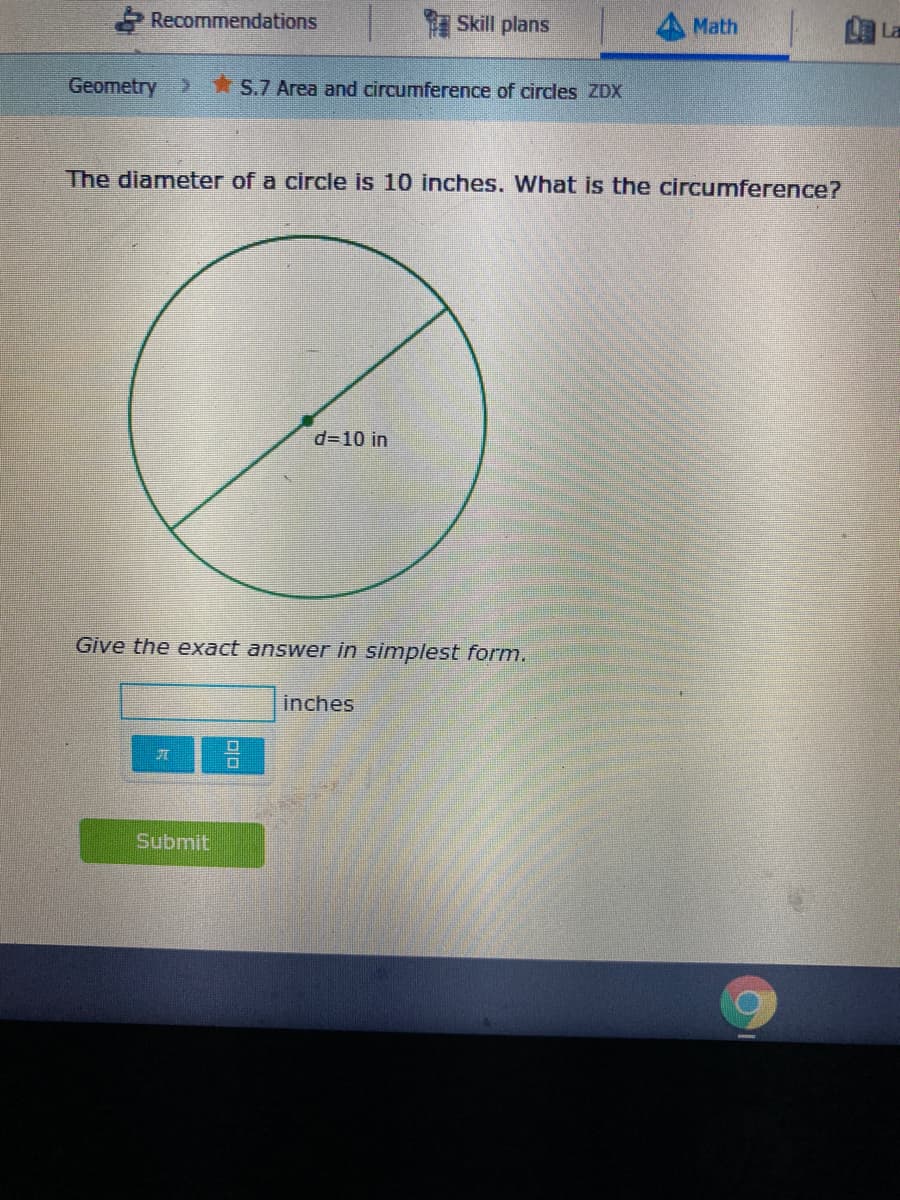 Recommendations
Skill plans
Math
La
Geometry >
S.7 Area and circumference of circles ZDX
The diameter of a circle is 10 inches. What is the circumference?
d=10 in
Give the exact answer in simplest form.
inches
Submit
