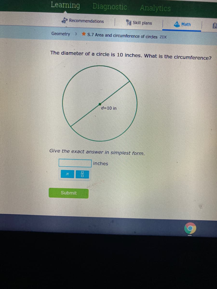 Learning
Diagnostic
Analytics
Recommendations
Skill plans
Math
Geometry>
*S.7 Area and circumference of circles ZDX
The diameter of a circle is 10 inches. What is the circumference?
d=10 in
Give the exact answer in simplest form.
inches
元
Submit
