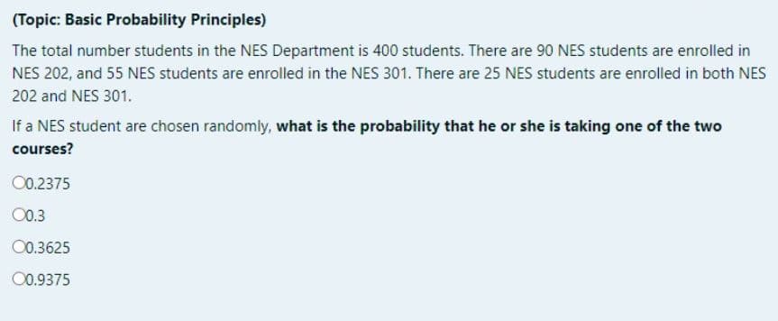 (Topic: Basic Probability Principles)
The total number students in the NES Department is 400 students. There are 90 NES students are enrolled in
NES 202, and 55 NES students are enrolled in the NES 301. There are 25 NES students are enrolled in both NES
202 and NES 301.
If a NES student are chosen randomly, what is the probability that he or she is taking one of the two
courses?
00.2375
00.3
00.3625
00.9375
