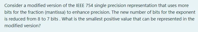 Consider a modified version of the IEEE 754 single precision representation that uses more
bits for the fraction (mantissa) to enhance precision. The new number of bits for the exponent
is reduced from 8 to 7 bits . What is the smallest positive value that can be represented in the
modified version?
