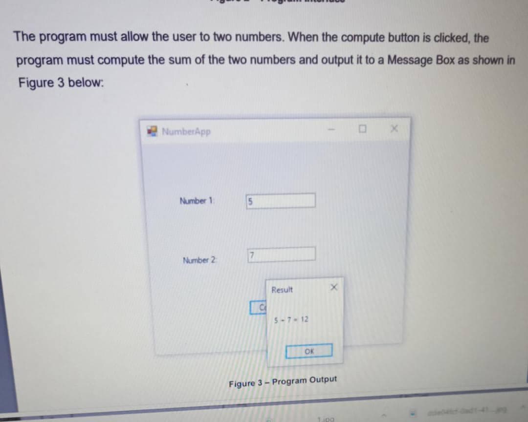 The program must allow the user to two numbers. When the compute button is clicked, the
program must compute the sum of the two numbers and output it to a Message Box as shown in
Figure 3 below:
NumberApp
Number 1
5
Number 2
Result
Ce
5-7- 12
OK
Figure 3 - Program Output
