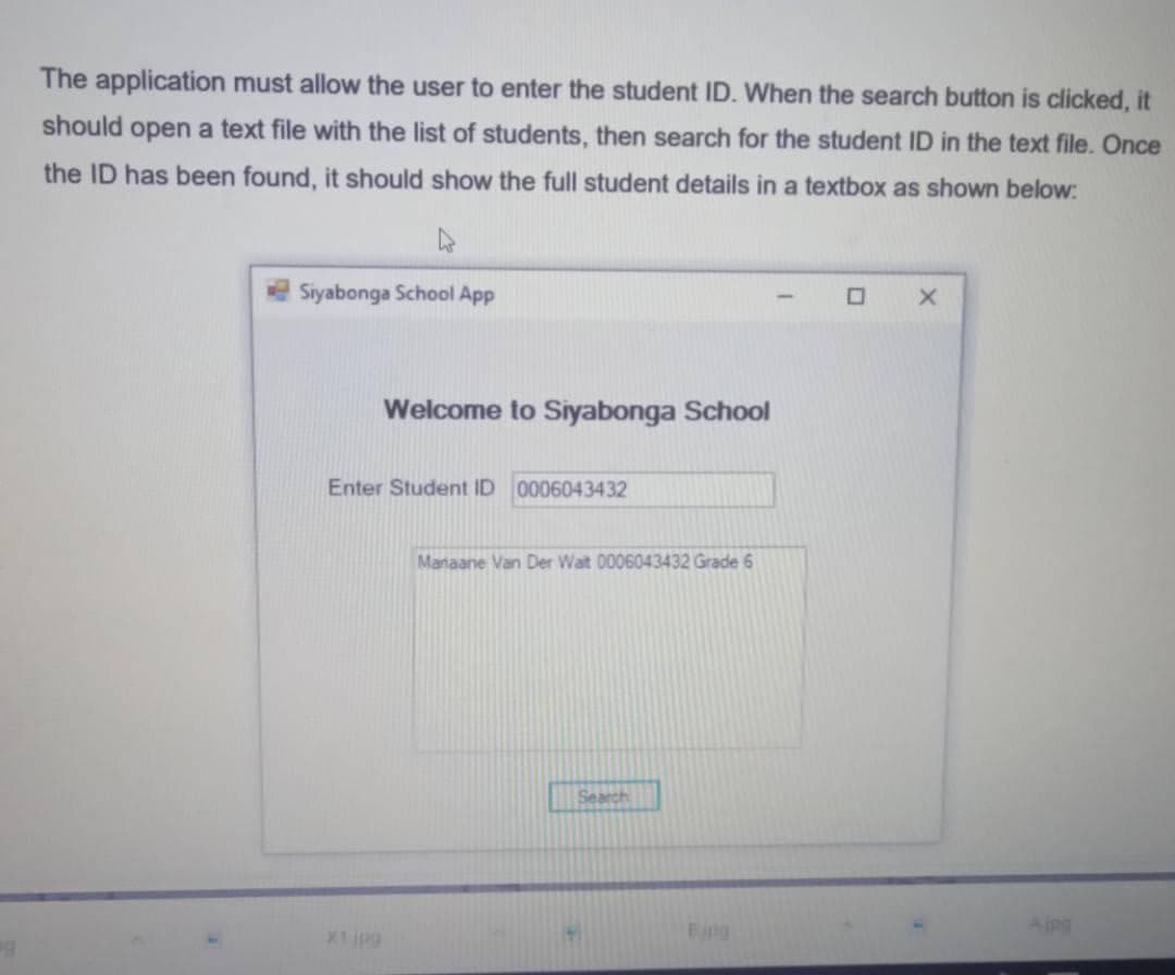 The application must allow the user to enter the student ID. When the search button is clicked, it
should open a text file with the list of students, then search for the student ID in the text file. Once
the ID has been found, it should show the full student details in a textbox as shown below:
Siyabonga School App
Welcome to Siyabonga School
Enter Student ID 0006043432
Manaane Van Der Wait 0006043432 Grade 6
Search
X1ipg
Eing
Aing
