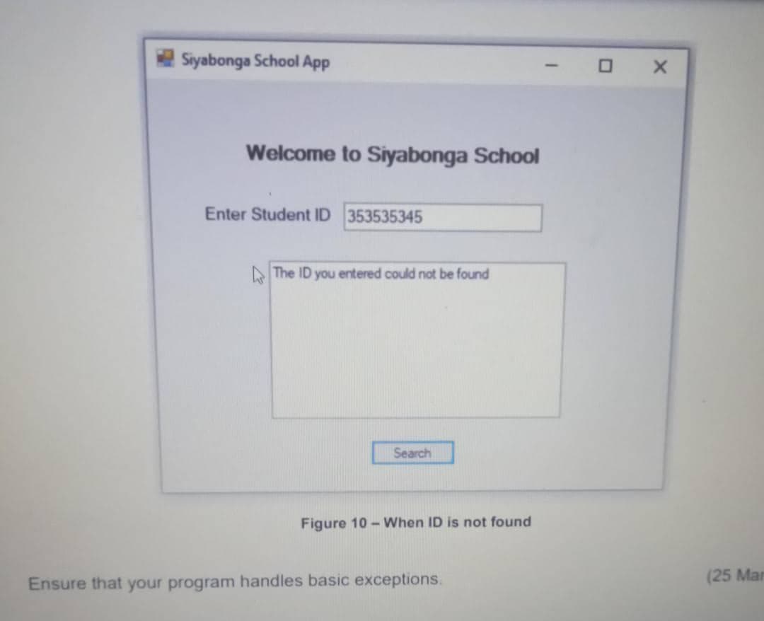 Siyabonga School App
O X
Welcome to Siyabonga School
Enter Student ID 353535345
A The ID you entered could not be found
Search
Figure 10 - When ID is not found
(25 Mar
Ensure that your program handles basic exceptions.
