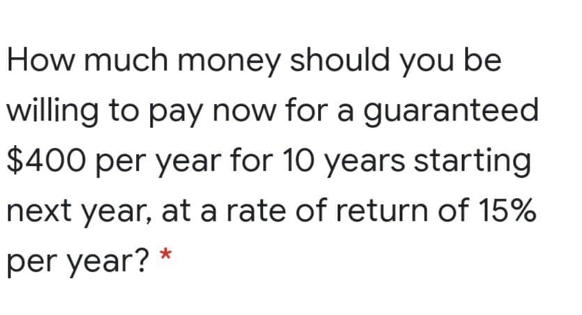 How much money should you be
willing to pay now for a guaranteed
$400 per year for 10 years starting
next year, at a rate of return of 15%
per year? *
