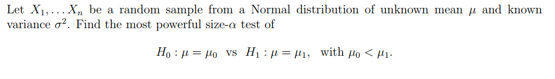Let X₁,... Xn be a random sample from a Normal distribution of unknown mean μ and known
variance o². Find the most powerful size-a test of
Ho : μ = μo vs H, :μ = μ1, with μο < μι·