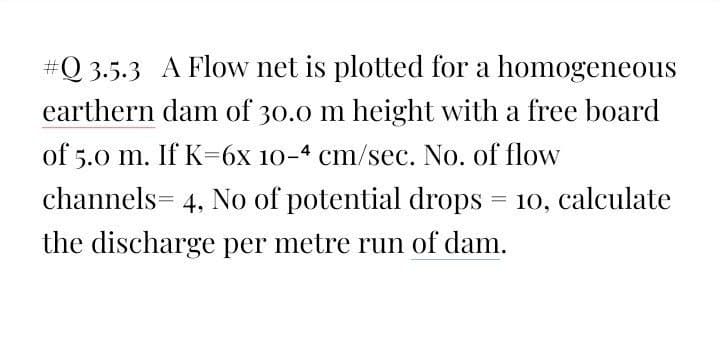 #Q 3.5.3 A Flow net is plotted for a homogeneous
earthern dam of 30.0 m height with a free board
of 5.0 m. If K=6x 10-4 cm/sec. No. of flow
channels= 4, No of potential drops = 10, calculate
the discharge per metre run of dam.
