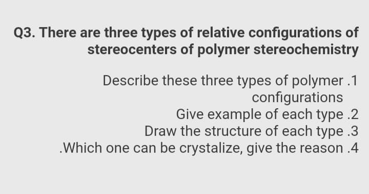 Q3. There are three types of relative configurations of
stereocenters of polymer stereochemistry
Describe these three types of polymer .1
configurations
Give example of each type .2
Draw the structure of each type .3
.Which one can be crystalize, give the reason .4
