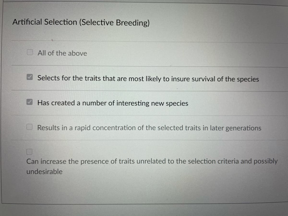 Artificial Selection (Selective Breeding)
O All of the above
Selects for the traits that are most likely to insure survival of the species
Has created a number of interesting new species
Results in a rapid concentration of the selected traits in later generations
Can increase the presence of traits unrelated to the selection criteria and possibly
undesirable
