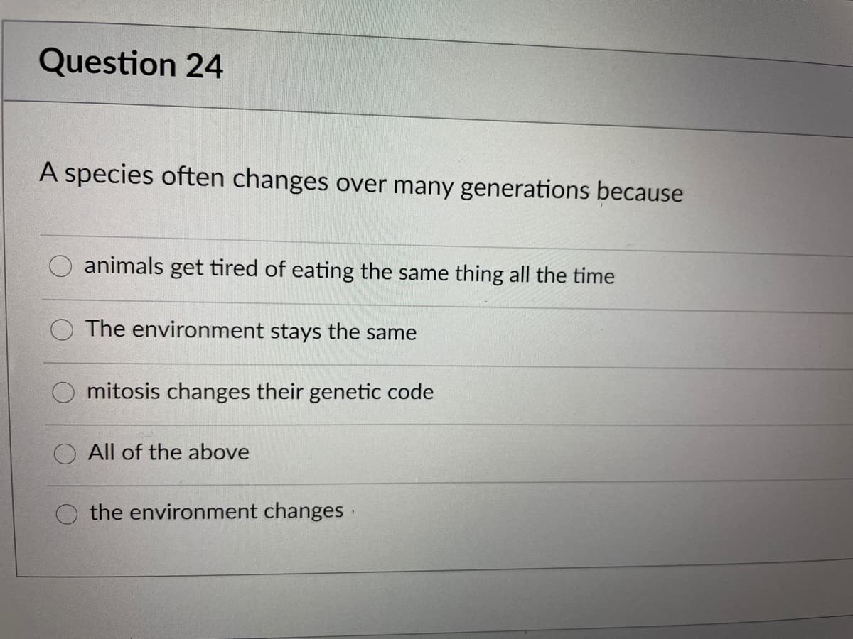 Question 24
A species often changes over many generations because
animals get tired of eating the same thing all the time
The environment stays the same
mitosis changes their genetic code
All of the above
the environment changes
