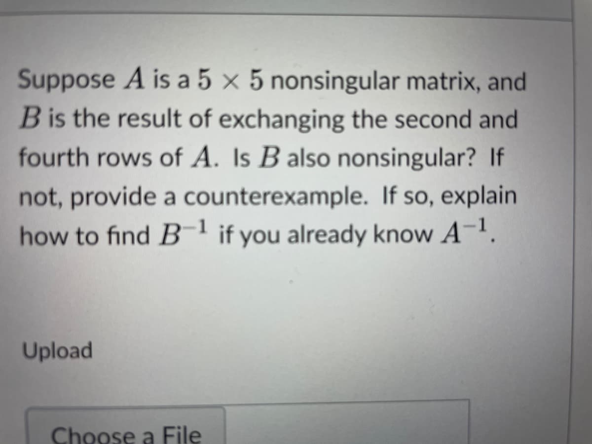 Suppose A is a 5 × 5 nonsingular matrix, and
B is the result of exchanging the second and
fourth rows of A. Is B also nonsingular? If
not, provide a counterexample. If so, explain
how to find B-1 if you already know A-1.
Upload
Choose a File
