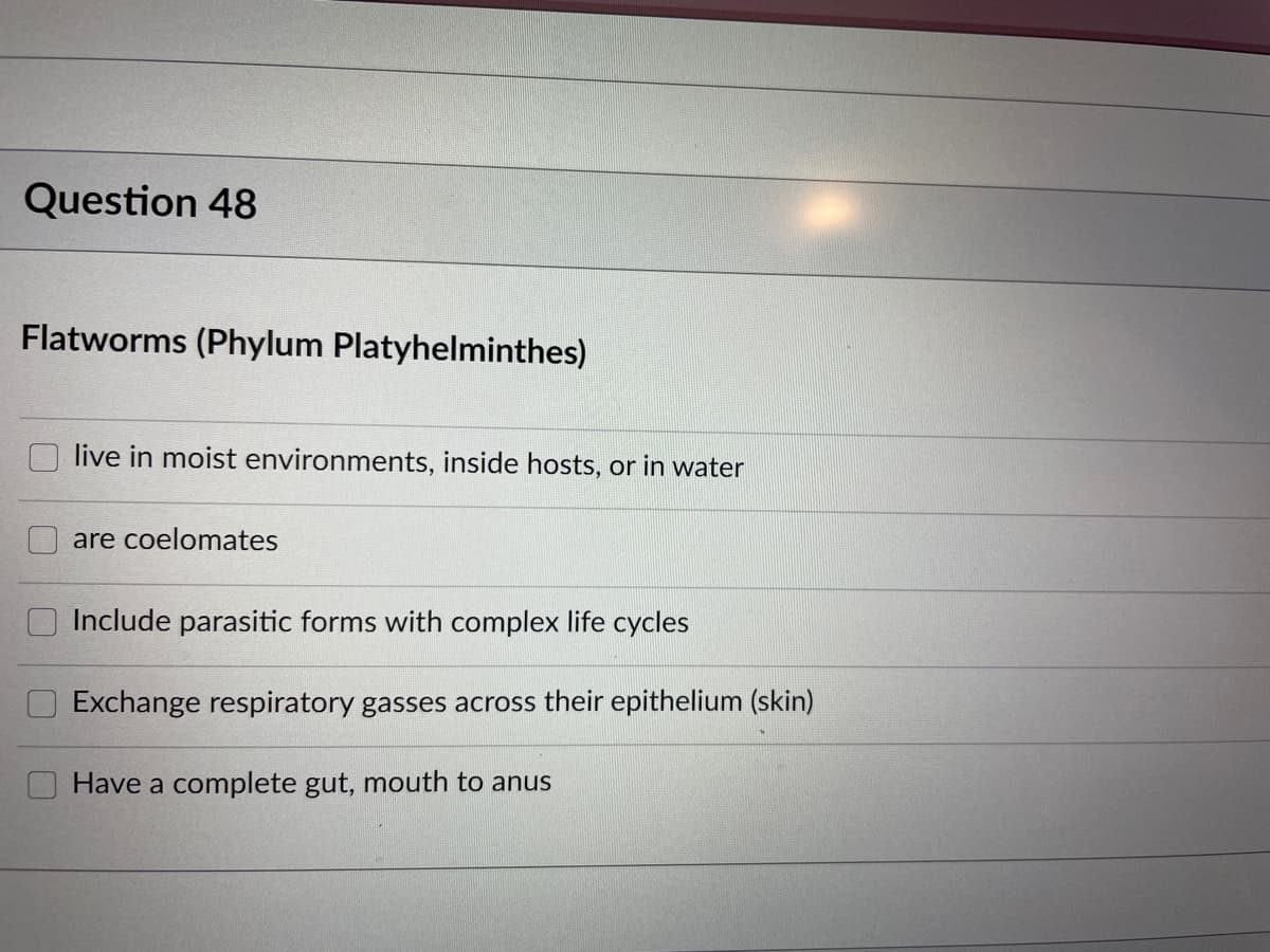Question 48
Flatworms (Phylum Platyhelminthes)
live in moist environments, inside hosts, or in water
are coelomates
Include parasitic forms with complex life cycles
Exchange respiratory gasses across their epithelium (skin)
Have a complete gut, mouth to anus

