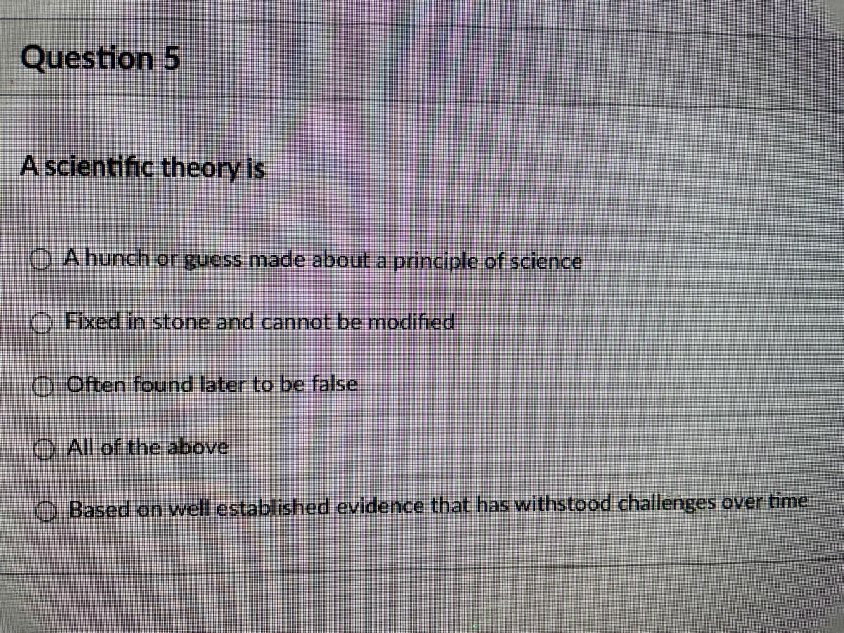 Question 5
A scientific theory is
A hunch or guess made about a principle of science
O Fixed in stone and cannot be modified
O Often found later to be false
All of the above
O Based on well established evidence that has withstood challenges over time
