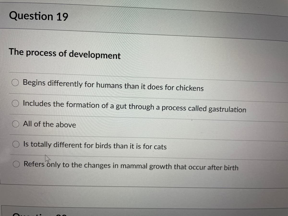 Question 19
The process of development
Begins differently for humans than it does for chickens
Includes the formation of a gut through a process called gastrulation
All of the above
Is totally different for birds than it is for cats
Refers only to the changes in mammal growth that occur after birth
