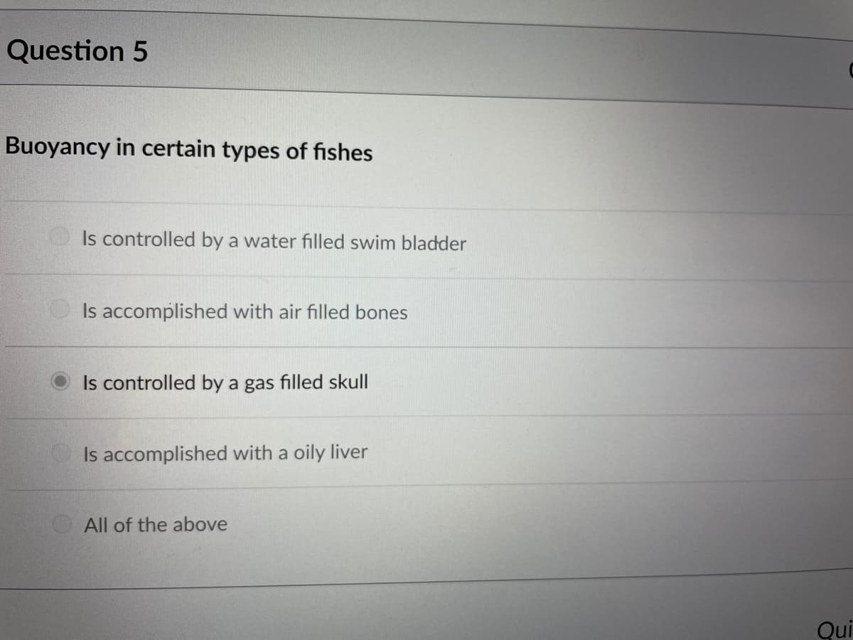 Question 5
Buoyancy in certain types of fishes
O Is controlled by a water filled swim bladder
Is accomplished with air filled bones
Is controlled by a gas filled skull
Is accomplished with a oily liver
All of the above
Qui
