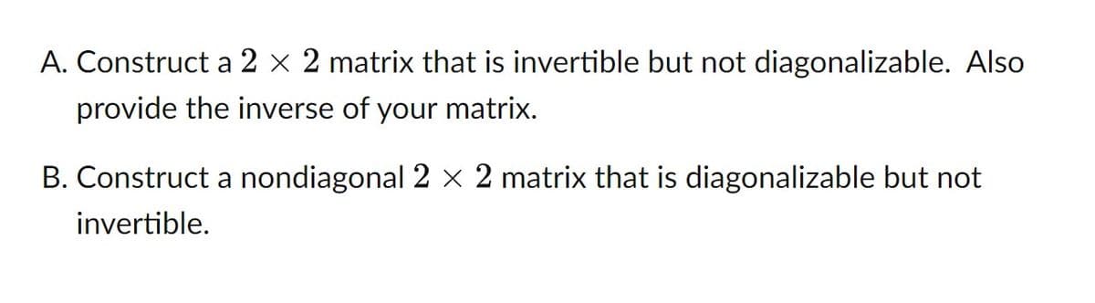 A. Construct a 2 × 2 matrix that is invertible but not diagonalizable. Also
provide the inverse of your matrix.
B. Construct a nondiagonal 2 × 2 matrix that is diagonalizable but not
invertible.

