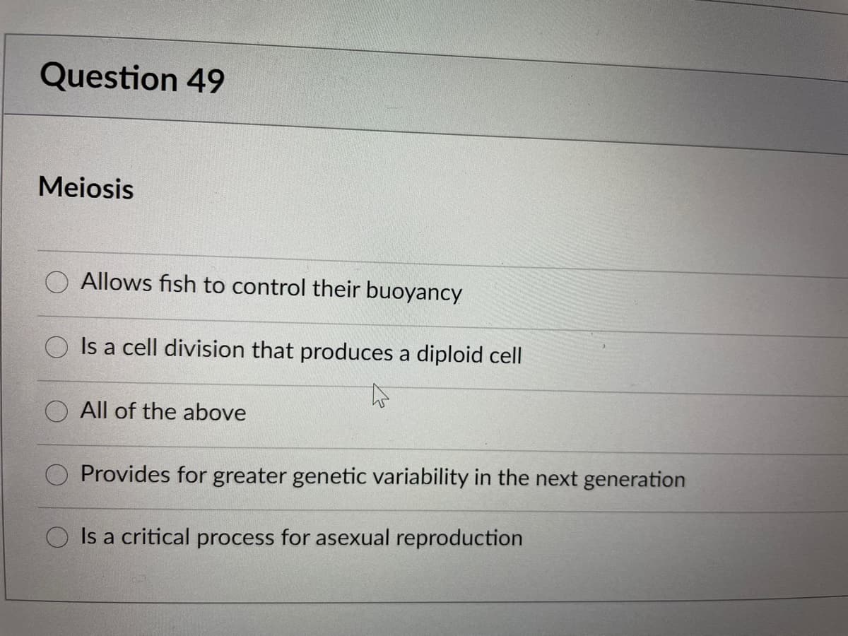 Question 49
Meiosis
Allows fish to control their buoyancy
Is a cell division that produces a diploid cell
All of the above
Provides for greater genetic variability in the next generation
Is a critical process for asexual reproduction

