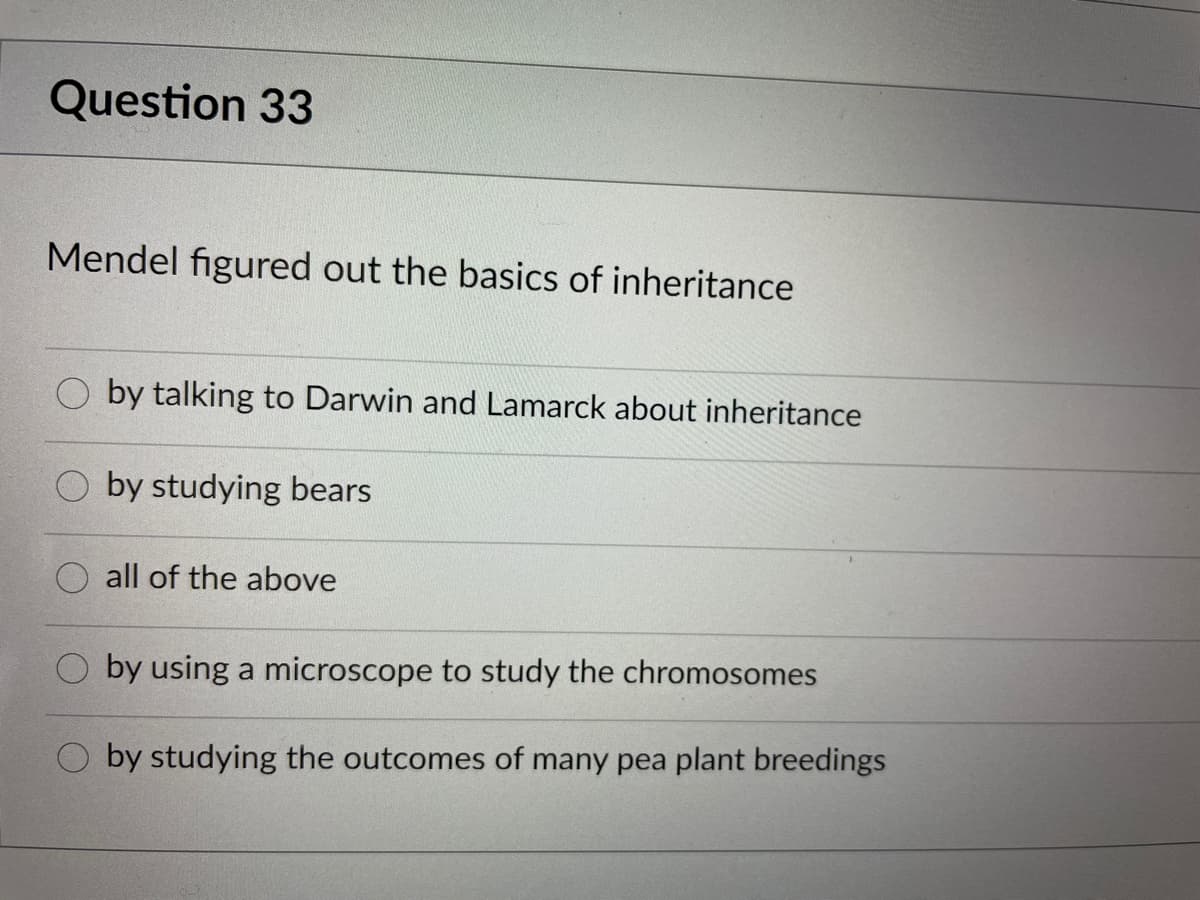 Question 33
Mendel figured out the basics of inheritance
by talking to Darwin and Lamarck about inheritance
by studying bears
all of the above
by using a microscope to study the chromosomes
by studying the outcomes of many pea plant breedings
