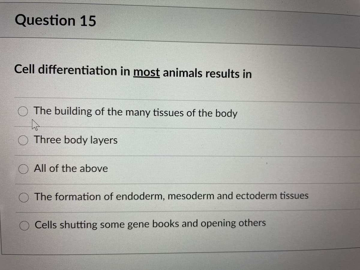 Question 15
Cell differentiation in most animals results in
O The building of the many tissues of the body
O Three body layers
O All of the above
O The formation of endoderm, mesoderm and ectoderm tissues
O Cells shutting some gene books and opening others
