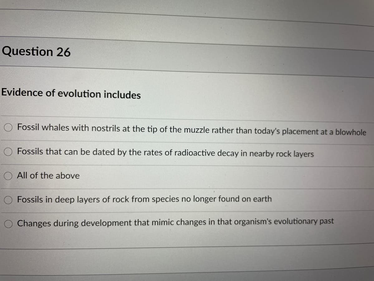 Question 26
Evidence of evolution includes
Fossil whales with nostrils at the tip of the muzzle rather than today's placement at a blowhole
Fossils that can be dated by the rates of radioactive decay in nearby rock layers
O All of the above
Fossils in deep layers of rock from species no longer found on earth
Changes during development that mimic changes in that organism's evolutionary past
