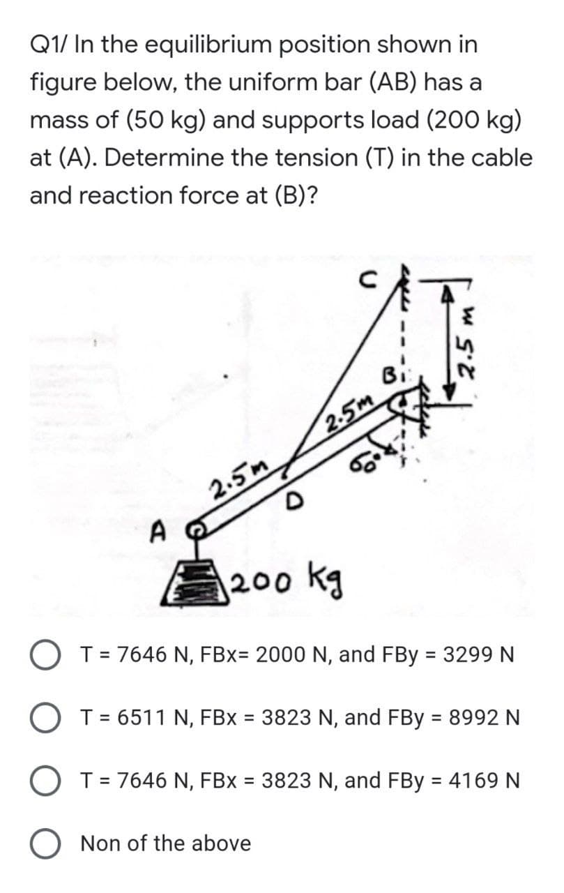 Q1/ In the equilibrium position shown in
figure below, the uniform bar (AB) has a
mass of (50 kg) and supports load (200 kg)
at (A). Determine the tension (T) in the cable
and reaction force at (B)?
Bi
2-5m
2.5m
A
200 kg
O T= 7646 N, FBx= 2000 N, and FBy = 3299 N
%3D
O T = 6511 N, FBx = 3823 N, and FBy = 8992 N
%3D
%3D
O T= 7646 N, FBx = 3823 N, and FBy = 4169 N
%3D
%3D
Non of the above
