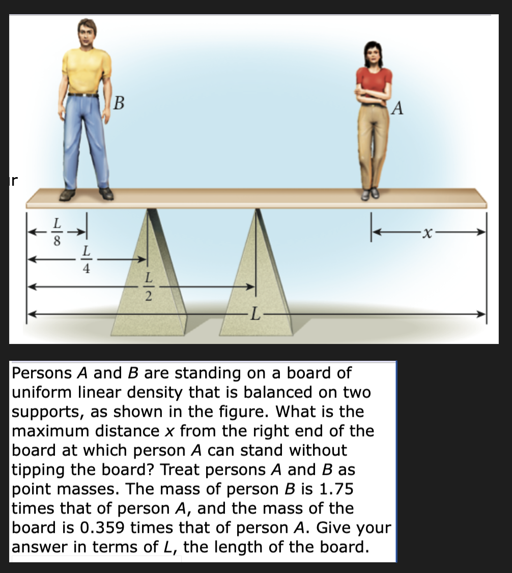 18
B
77
L-2
-L-
A
-x-
Persons A and B are standing on a board of
uniform linear density that is balanced on two
supports, as shown in the figure. What is the
maximum distance x from the right end of the
board at which person A can stand without
tipping the board? Treat persons A and B as
point masses. The mass of person B is 1.75
times that of person A, and the mass of the
board is 0.359 times that of person A. Give your
answer in terms of L, the length of the board.