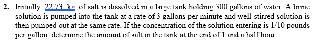 2. Initially, 22.73 kg. of salt is dissolved in a large tank holding 300 gallons of water. A brine
solution is pumped into the tank at a rate of 3 gallons per minute and well-stirred solution is
then pumped out at the same rate. If the concentration of the solution entering is 1/10 pounds
per gallon, determine the amount of salt in the tank at the end of 1 and a half hour.
