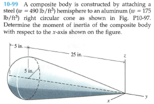 10-99 A composite body is constructed by attaching a
steel (w = 490 lb/ft) hemisphere to an aluminum (w = 175
Ib/ft) right circular cone as shown in Fig. Pl0-97.
Determine the moment of inertia of the composite body
with respect to the x-axis shown on the figure.
-5 in.
25 in.
5 in.
