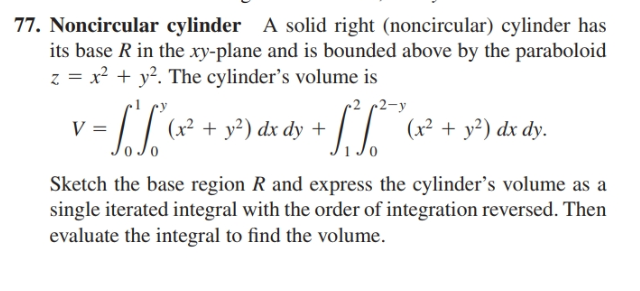 77. Noncircular cylinder A solid right (noncircular) cylinder has
its base R in the xy-plane and is bounded above by the paraboloid
z = x² + y?. The cylinder's volume is
r2 c2-y
(x² + y²) dx dy +
|| (x² + y²) dx dy.
Sketch the base region R and express the cylinder's volume as a
single iterated integral with the order of integration reversed. Then
evaluate the integral to find the volume.
