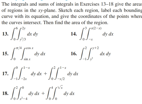 The integrals and sums of integrals in Exercises 13–18 give the areas
of regions in the xy-plane. Sketch each region, label each bounding
curve with its equation, and give the coordinates of the points where
the curves intersect. Then find the area of the region.
• 2y
dx dy
y²/3
-3 рx(2—х)
13.
14.
dy dx
• T/4 ccos x
•y+2
15.
dy dx
16.
dx dy
sin x
dy dx +
-2x
17.
dy dx
-x/2
Vã
dy dx +
x²-4
18.
dy dx
