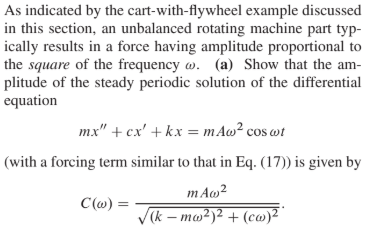 As indicated by the cart-with-flywheel example discussed
in this section, an unbalanced rotating machine part typ-
ically results in a force having amplitude proportional to
the square of the frequency w. (a) Show that the am-
plitude of the steady periodic solution of the differential
equation
mx" + cx' + kx = m Aw² cos wt
(with a forcing term similar to that in Eq. (17)) is given by
mΑω?
C(w) =
V(k – mw²)² + (co)²
