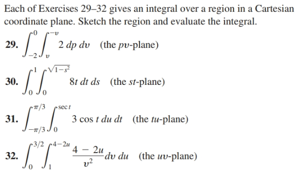 Each of Exercises 29–32 gives an integral over a region in a Cartesian
coordinate plane. Sketch the region and evaluate the integral.
I| 2 4p dv (the pu-plane)
29.
Vī-s²
30.
8t dt ds (the st-plane)
sec t
31.
3 cos t du dt (the tu-plane)
-7/3 Jo
3/2 c4-2u
4 - 2u
dv du (the uv-plane)
v?
32.
