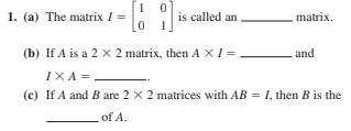 1. (a) The matrix I =
is called an
matrix.
(b) If A is a 2 x 2 matrix, then A X I =
and
IXA =
(c) If A and B are 2 x 2 matrices with AB = I, then B is the
of A.

