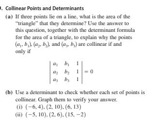 . Collinear Points and Determinants
(a) If three points lie on a line, what is the area of the
"triangle" that they determine? Use the answer to
this question, together with the determinant formula
for the area of a triangle, to explain why the points
(a, b,), (a, b,), and (az, b,) are collinear if and
only if
a, b, 1
bị
az bz
1 = 0
as by
(b) Use a determinant to check whether each set of points is
collinear. Graph them to verify your answer.
(i) (-6, 4), (2, 10), (6, 13)
(ii) (-5, 10), (2, 6),. (15, –2)
