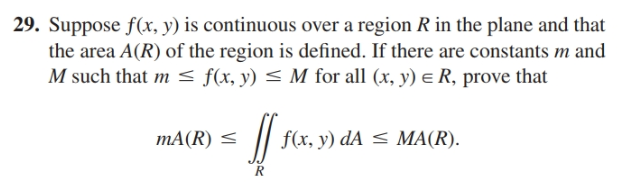 29. Suppose f(x, y) is continuous over a region R in the plane and that
the area A(R) of the region is defined. If there are constants m and
M such that m < f(x, y) < M for all (x, y) e R, prove that
mA(R) <
f(x, y) dA < MA(R).
