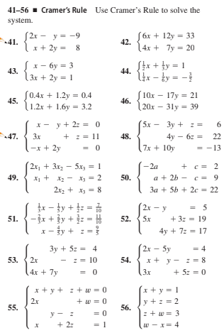 41-56 - Cramer's Rule Use Cramer's Rule to solve the
system.
S2r - y = -9
41.
(6x + 12y = 33
42.
4x + 7y = 20
x + 2y = 8
x- 6y = 3
— бу—
3x + 2y = 1
[4x + }y = 1
44.
43.
lix - ty = -
(0.4x + 1.2y = 0.4
45.
(10x - 17y = 21
46.
20x – 31y = 39
1.2x + 1.6y = 3.2
x-
y + 22 = 0
5x - 3y + : =
6
X -
47.
+ z = 11
= 0
4y - 6z = 22
7x + 10y
3x
48.
-x + 2y
= -13
2x, + 3x - 5x3 = 1
-2a
+ c = 2
a + 2b - c = 9
3a + 5b + 2c = 22
49.
X1 + x2 - X3 = 2
50.
2x2 + x3 = 8
r - ty + :
- +y +: = #
z =}
2x - y
5x
= 5
+ 3z = 19
51.
52.
x- fy + :
4y + 72 = 17
2x 5y
3y + 5z = 4
-== 10
= 4
53.
2x
54. x+ y - z = 8
(3x
4x + 7y
= 0
+ 5z = 0
x+ y + z + w = 0
x + y = 1
2x
+ w = 0
y +z = 2
55.
56.
z + w = 3
y - :
+ 2:
w - x= 4
miri
