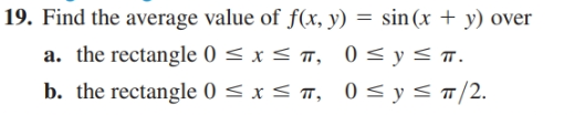 19. Find the average value of f(x, y) = sin (x + y) over
a. the rectangle 0 < x < ™, 0 < y<.
b. the rectangle 0 < x < ™, 0 < y < ¬/2.
