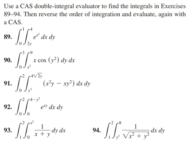 Use a CAS double-integral evaluator to find the integrals in Exercises
89–94. Then reverse the order of integration and evaluate, again with
a CAS.
89.
e dx dy
2y
90.
x cos (y²) dy dx
-4V2y
(x³y – xy²) dx dy
91.
92.
ety dx dy
r2 px²
8'
dx dy
+ y-
93.
dy dx
94.
Vx?
