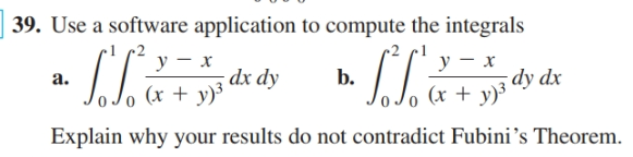 39. Use a software application to compute the integrals
у — х
dx dy
(x + y)³
у — х
dy dx
Jo (x + y)³
a.
b.
Explain why your results do not contradict Fubini's Theorem.
