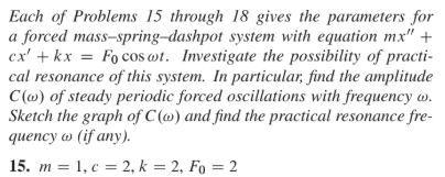 Each of Problems 15 through 18 gives the parameters for
a forced mass-spring-dashpot system with equation mx'" +
ex' + kx = Fo cos wt. Investigate the possibility of practi-
cal resonance of this system. In particular, find the amplitude
C(@) of steady periodic forced oscillations with frequency w.
Sketch the graph of C (@) and find the practical resonance fre-
quency w (if any).
15. т %3D 1, с %3D2, k %3D2, Fo 3D 2
