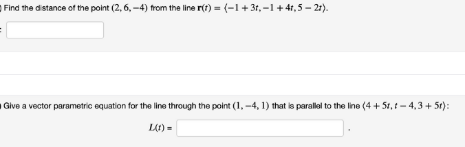 Find the distance of the point (2, 6, –4) from the line r(t) = (-1 + 31, –1+41, 5 – 2t).
Give a vector parametric equation for the line through the point (1, –4, 1) that is parallel to the line (4 + 5t, 1 – 4,3 + 5t):
L(t) =
