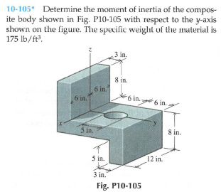10-105 Determine the moment of inertia of the compos-
ite body shown in Fig. P10-105 with respect to the y-axis
shown on the figure. The specific weiglıt of the material is
175 lb/ft.
3 in.
8 in.
6 in.
6 in.
6 in. .
6 in.
5 in.
8 in.
5 in.
12 in.
3 in.
Fig. P10-105
