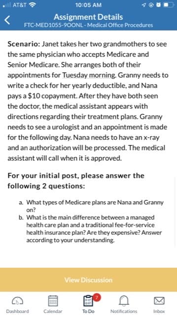 all AT&T
10:05 AM
Assignment Details
FTC-MED1055-900NL - Medical Office Procedures
Scenario: Janet takes her two grandmothers to see
the same physician who accepts Medicare and
Senior Medicare. She arranges both of their
appointments for Tuesday morning. Granny needs to
write a check for her yearly deductible, and Nana
pays a $10 copayment. After they have both seen
the doctor, the medical assistant appears with
directions regarding their treatment plans. Granny
needs to see a urologist and an appointment is made
for the following day. Nana needs to have an x-ray
and an authorization will be processed. The medical
assistant will call when it is approved.
For your initial post, please answer the
following 2 questions:
a. What types of Medicare plans are Nana and Granny
on?
b. What is the main difference between a managed
health care plan and a traditional fee-for-service
health insurance plan? Are they expensive? Answer
according to your understanding.
Dashboard
Calendar
View Discussion
To Do
Notifications
Inbox